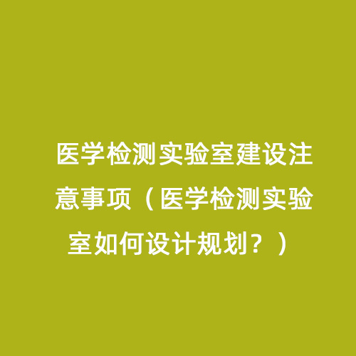 醫(yī)學檢測實驗室建設注意事項（醫(yī)學檢測實驗室如何設計規(guī)劃？）